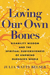 Cover of Loving Our Own Bones: Disability Wisdom and the Spiritual Subversiveness of Knowing Ourselves Whole